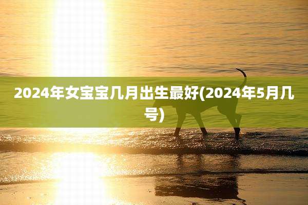 2024年女宝宝几月出生最好(2024年5月几号)