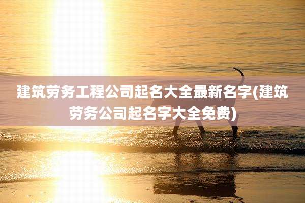 建筑劳务工程公司起名大全最新名字(建筑劳务公司起名字大全免费)