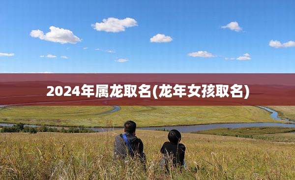 2024年属龙取名(龙年女孩取名)