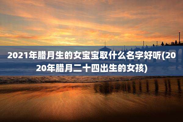 2021年腊月生的女宝宝取什么名字好听(2020年腊月二十四出生的女孩)