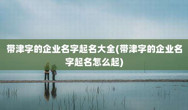 带津字的企业名字起名大全(带津字的企业名字起名怎么起)