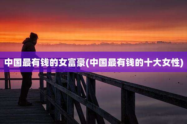 中国最有钱的女富豪(中国最有钱的十大女性)