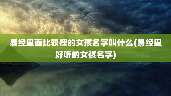 易经里面比较拽的女孩名字叫什么(易经里好听的女孩名字)