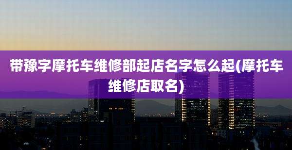 带豫字摩托车维修部起店名字怎么起(摩托车维修店取名)