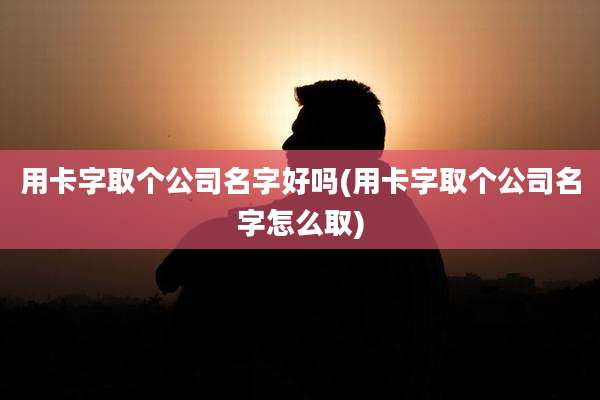 用卡字取个公司名字好吗(用卡字取个公司名字怎么取)
