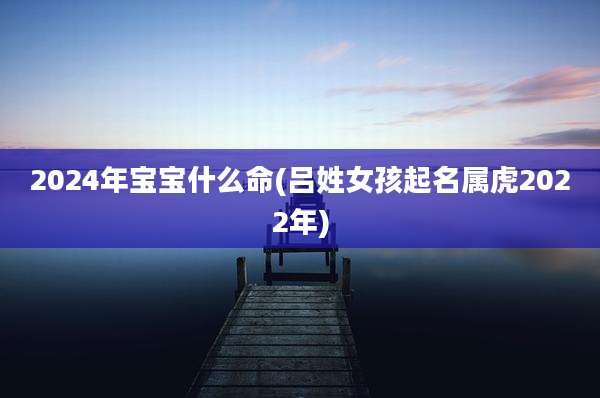 2024年宝宝什么命(吕姓女孩起名属虎2022年)