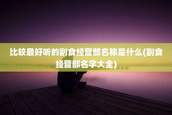比较最好听的副食经营部名称是什么(副食经营部名字大全)