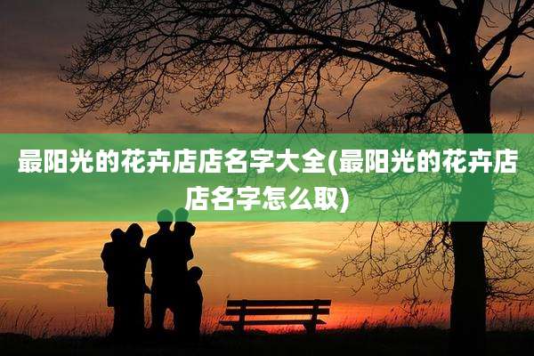 最阳光的花卉店店名字大全(最阳光的花卉店店名字怎么取)