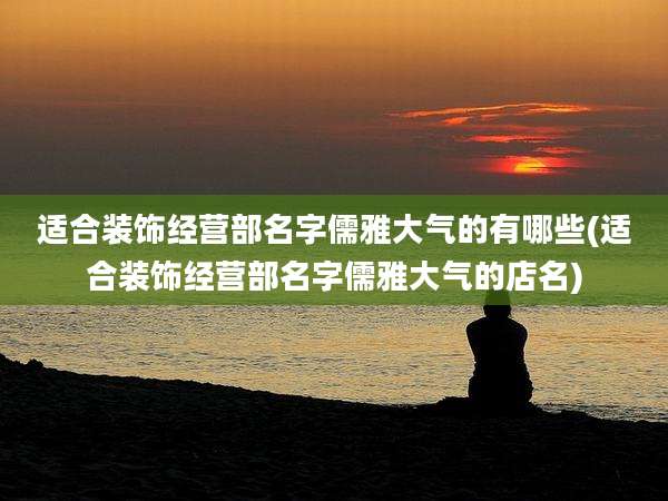适合装饰经营部名字儒雅大气的有哪些(适合装饰经营部名字儒雅大气的店名)