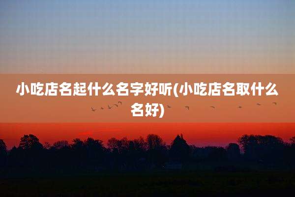 小吃店名起什么名字好听(小吃店名取什么名好)