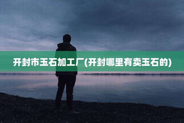 开封市玉石加工厂(开封哪里有卖玉石的)
