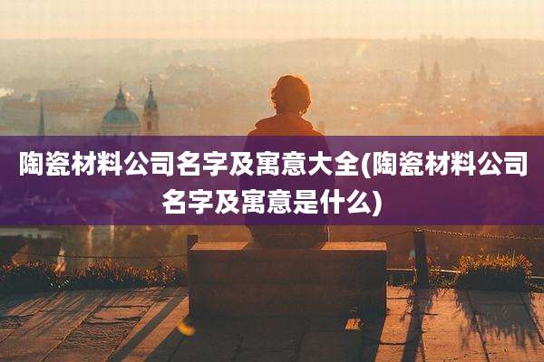 陶瓷材料公司名字及寓意大全(陶瓷材料公司名字及寓意是什么)