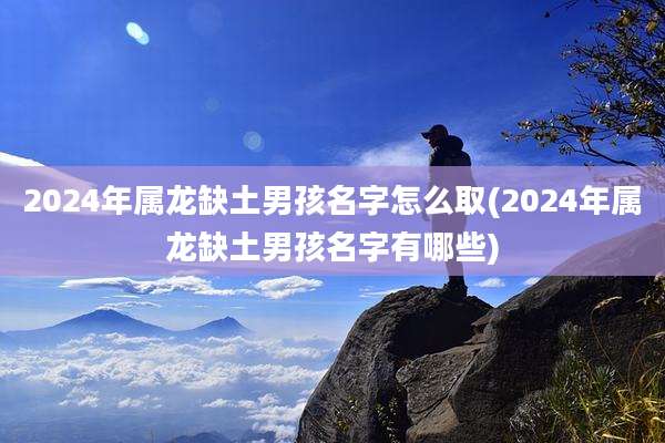 2024年属龙缺土男孩名字怎么取(2024年属龙缺土男孩名字有哪些)