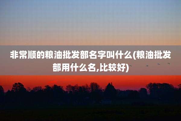 非常顺的粮油批发部名字叫什么(粮油批发部用什么名,比较好)