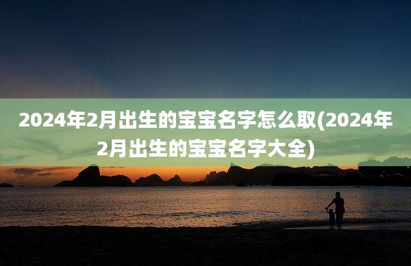 2024年2月出生的宝宝名字怎么取(2024年2月出生的宝宝名字大全)