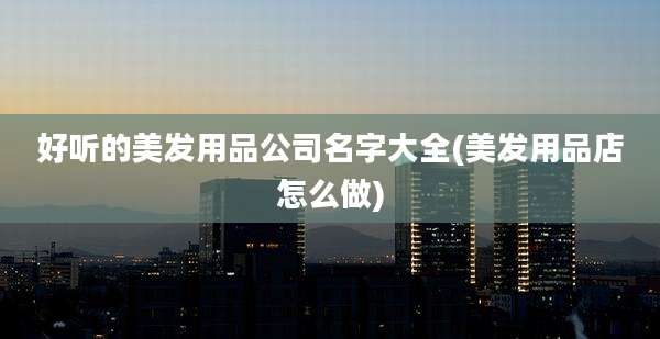 好听的美发用品公司名字大全(美发用品店怎么做)