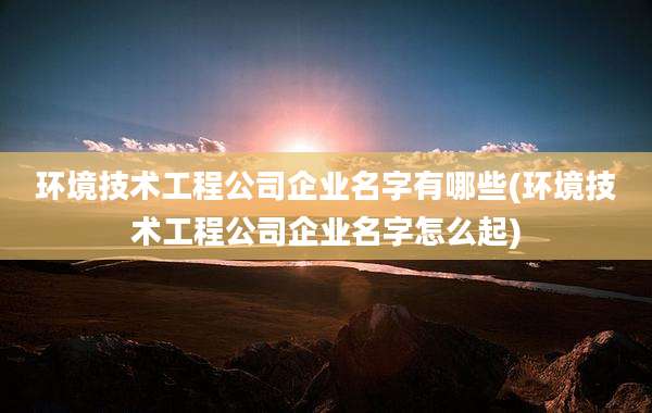 环境技术工程公司企业名字有哪些(环境技术工程公司企业名字怎么起)