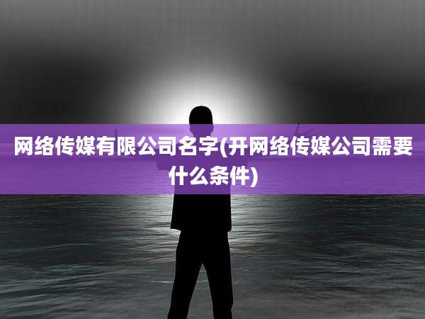 网络传媒有限公司名字(开网络传媒公司需要什么条件)