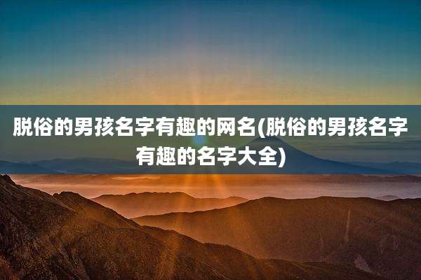脱俗的男孩名字有趣的网名(脱俗的男孩名字有趣的名字大全)