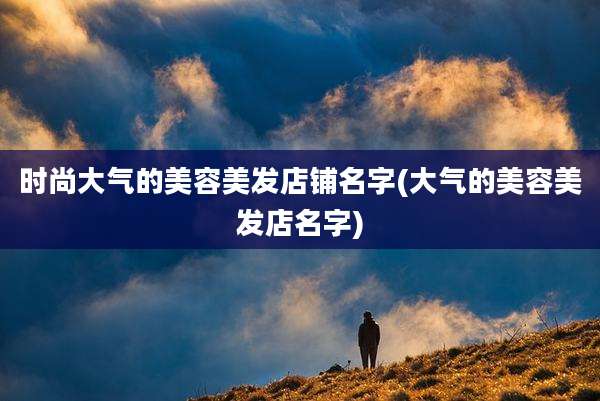 时尚大气的美容美发店铺名字(大气的美容美发店名字)