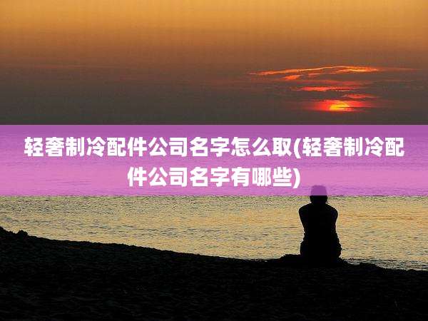 轻奢制冷配件公司名字怎么取(轻奢制冷配件公司名字有哪些)