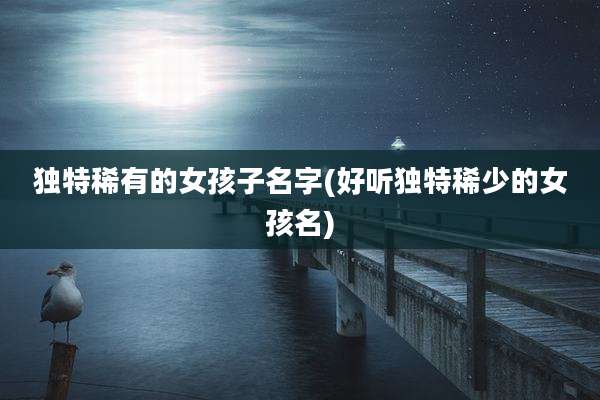 独特稀有的女孩子名字(好听独特稀少的女孩名)