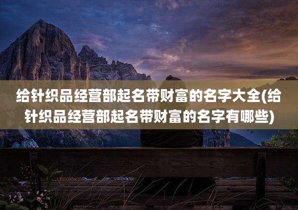 给针织品经营部起名带财富的名字大全(给针织品经营部起名带财富的名字有哪些)