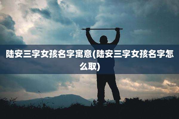 陆安三字女孩名字寓意(陆安三字女孩名字怎么取)