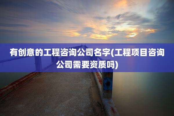 有创意的工程咨询公司名字(工程项目咨询公司需要资质吗)