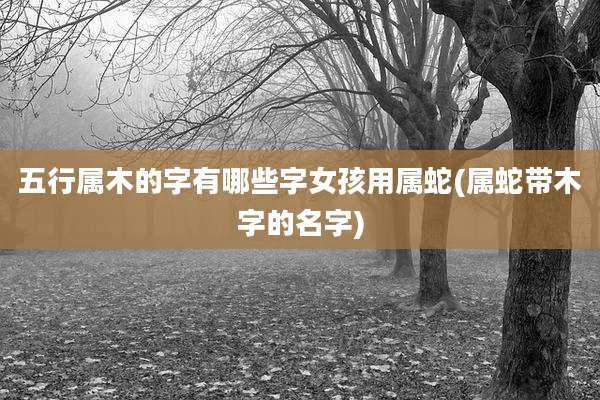 五行属木的字有哪些字女孩用属蛇(属蛇带木字的名字)