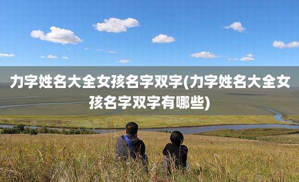 力字姓名大全女孩名字双字(力字姓名大全女孩名字双字有哪些)