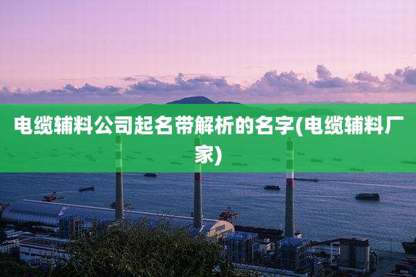 电缆辅料公司起名带解析的名字(电缆辅料厂家)