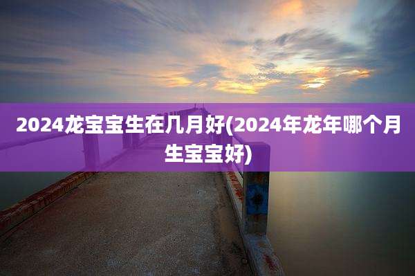 2024龙宝宝生在几月好(2024年龙年哪个月生宝宝好)
