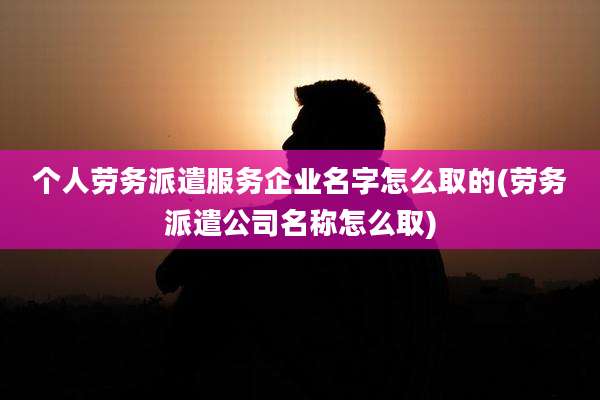 个人劳务派遣服务企业名字怎么取的(劳务派遣公司名称怎么取)