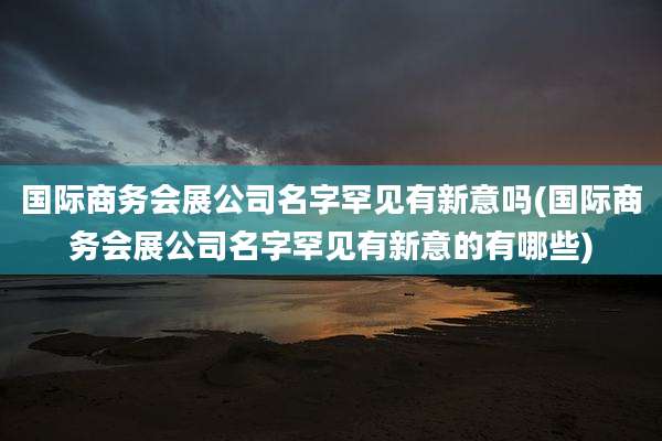国际商务会展公司名字罕见有新意吗(国际商务会展公司名字罕见有新意的有哪些)