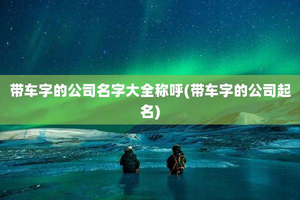 带车字的公司名字大全称呼(带车字的公司起名)