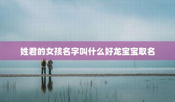 姓君的女孩名字叫什么好龙宝宝取名