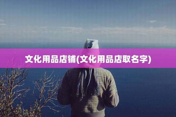 文化用品店铺(文化用品店取名字)