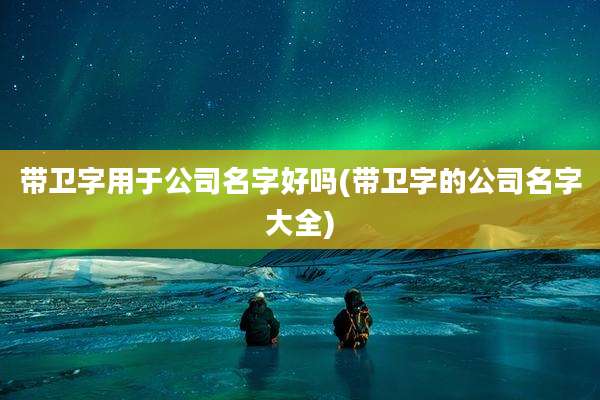 带卫字用于公司名字好吗(带卫字的公司名字大全)