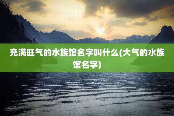 充满旺气的水族馆名字叫什么(大气的水族馆名字)
