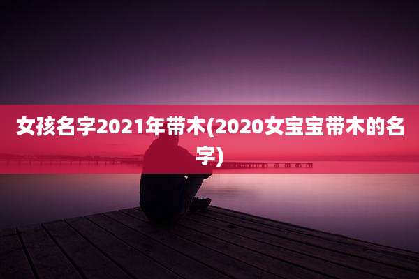 女孩名字2021年带木(2020女宝宝带木的名字)