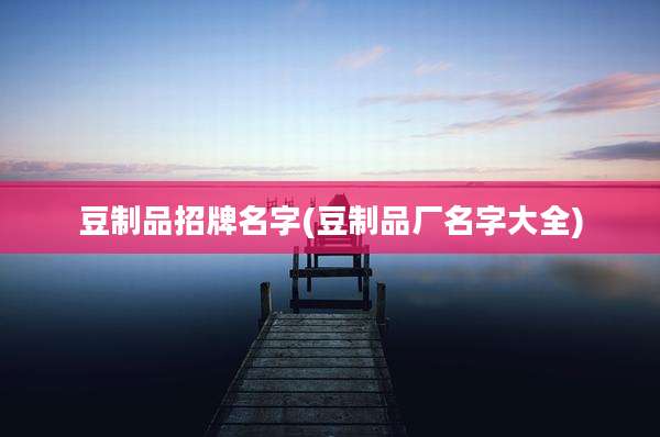 豆制品招牌名字(豆制品厂名字大全)
