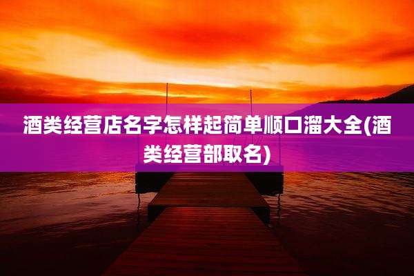 酒类经营店名字怎样起简单顺口溜大全(酒类经营部取名)