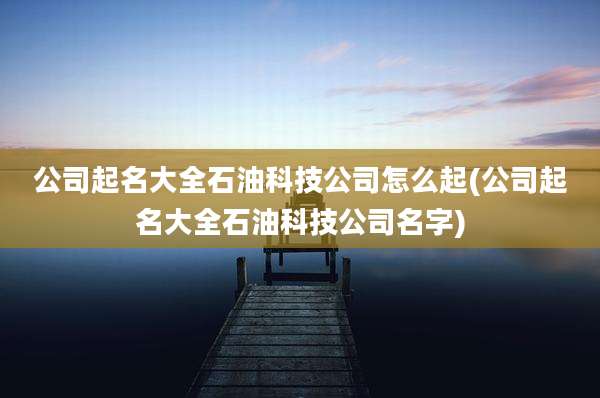 公司起名大全石油科技公司怎么起(公司起名大全石油科技公司名字)