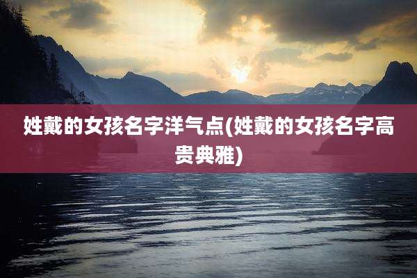 姓戴的女孩名字洋气点(姓戴的女孩名字高贵典雅)
