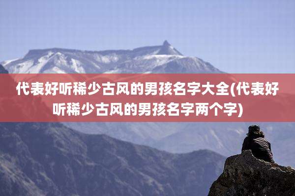 代表好听稀少古风的男孩名字大全(代表好听稀少古风的男孩名字两个字)
