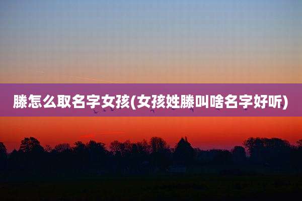 滕怎么取名字女孩(女孩姓滕叫啥名字好听)