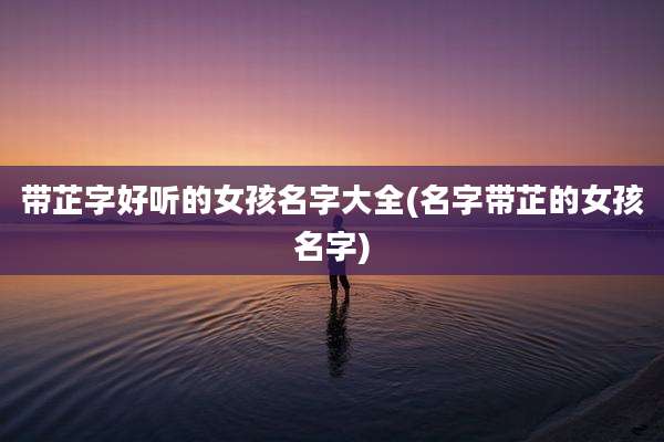 带芷字好听的女孩名字大全(名字带芷的女孩名字)