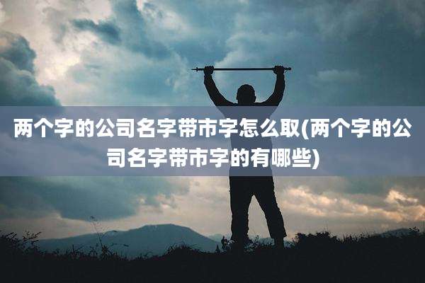 两个字的公司名字带市字怎么取(两个字的公司名字带市字的有哪些)