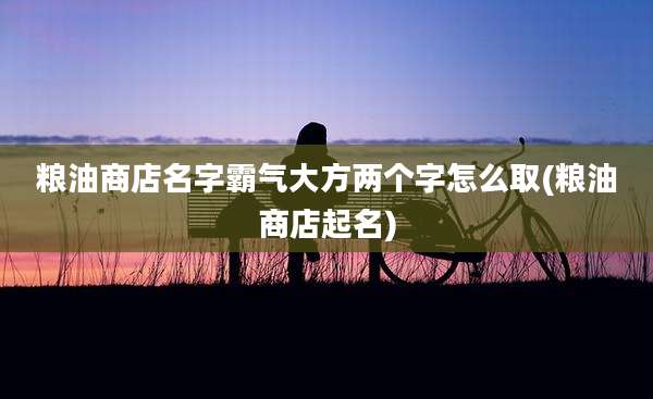 粮油商店名字霸气大方两个字怎么取(粮油商店起名)